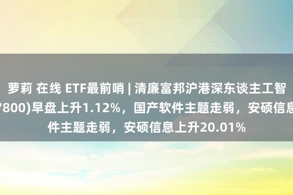 萝莉 在线 ETF最前哨 | 清廉富邦沪港深东谈主工智能50ETF(517800)早盘上升1.12%，国产软件主题走弱，安硕信息上升20.01%