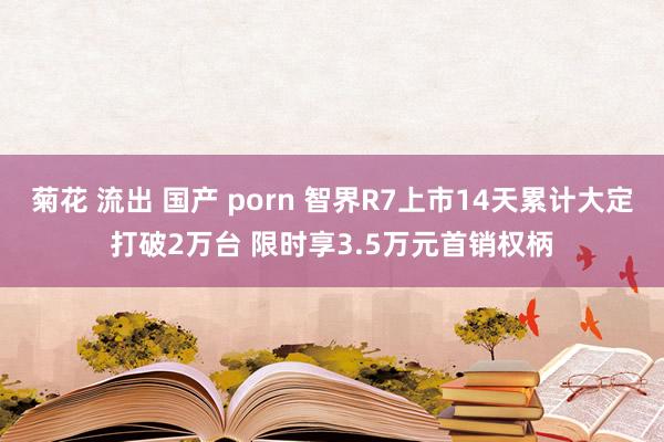 菊花 流出 国产 porn 智界R7上市14天累计大定打破2万台 限时享3.5万元首销权柄