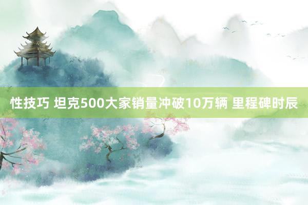 性技巧 坦克500大家销量冲破10万辆 里程碑时辰