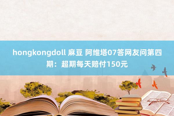 hongkongdoll 麻豆 阿维塔07答网友问第四期：超期每天赔付150元