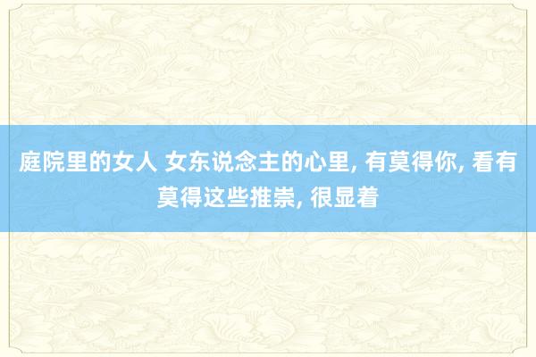 庭院里的女人 女东说念主的心里， 有莫得你， 看有莫得这些推崇， 很显着