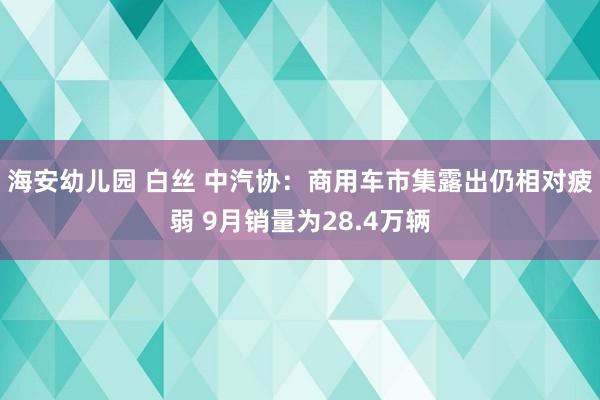 海安幼儿园 白丝 中汽协：商用车市集露出仍相对疲弱 9月销量为28.4万辆