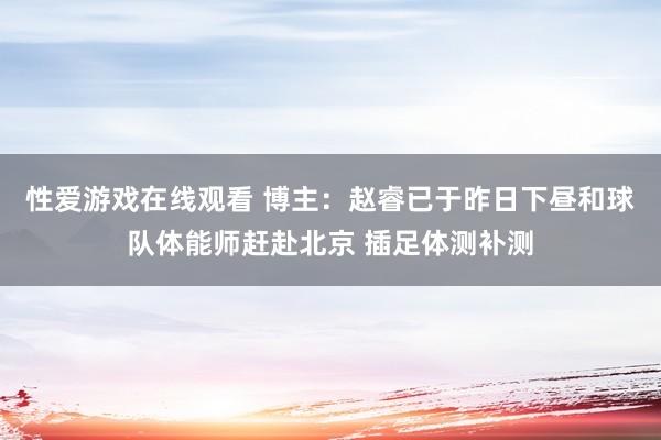 性爱游戏在线观看 博主：赵睿已于昨日下昼和球队体能师赶赴北京 插足体测补测