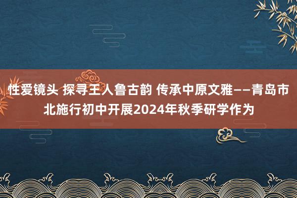 性爱镜头 探寻王人鲁古韵 传承中原文雅——青岛市北施行初中开展2024年秋季研学作为