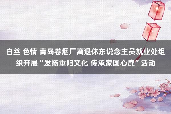 白丝 色情 青岛卷烟厂离退休东说念主员就业处组织开展“发扬重阳文化 传承家国心扉”活动