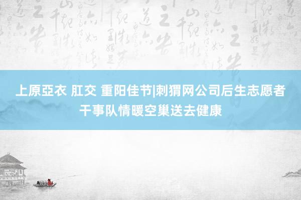 上原亞衣 肛交 重阳佳节|刺猬网公司后生志愿者干事队情暖空巢送去健康