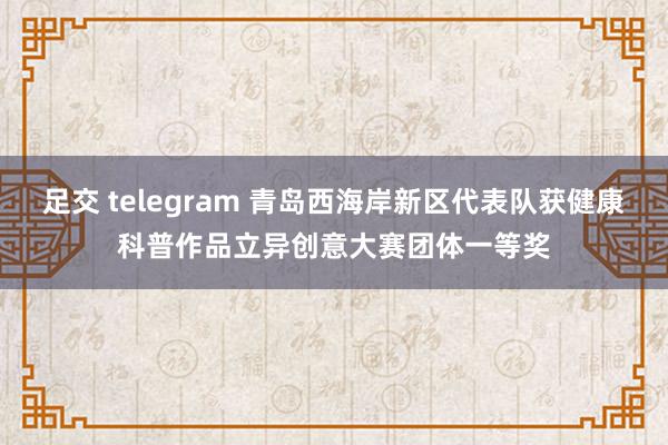 足交 telegram 青岛西海岸新区代表队获健康科普作品立异创意大赛团体一等奖