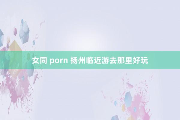 女同 porn 扬州临近游去那里好玩