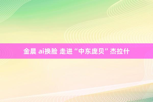 金晨 ai换脸 走进“中东庞贝”杰拉什