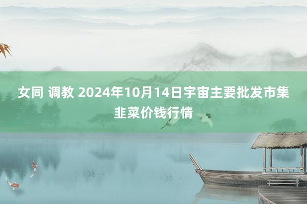 女同 调教 2024年10月14日宇宙主要批发市集韭菜价钱行情