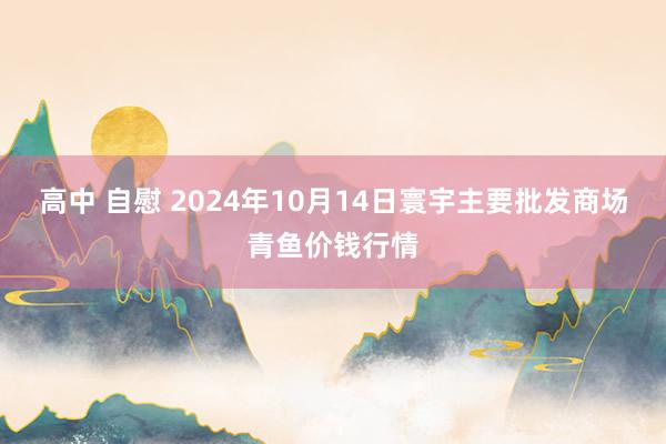 高中 自慰 2024年10月14日寰宇主要批发商场青鱼价钱行情