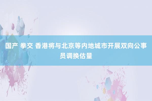 国产 拳交 香港将与北京等内地城市开展双向公事员调换估量