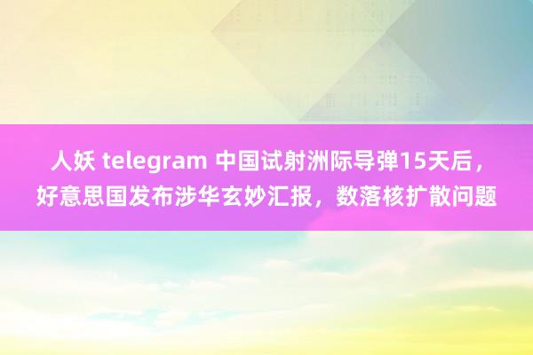 人妖 telegram 中国试射洲际导弹15天后，好意思国发布涉华玄妙汇报，数落核扩散问题