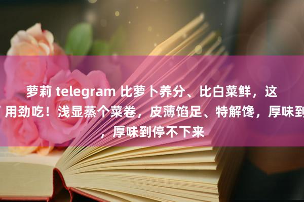 萝莉 telegram 比萝卜养分、比白菜鲜，这个“菜王”用劲吃！浅显蒸个菜卷，皮薄馅足、特解馋，厚味到停不下来