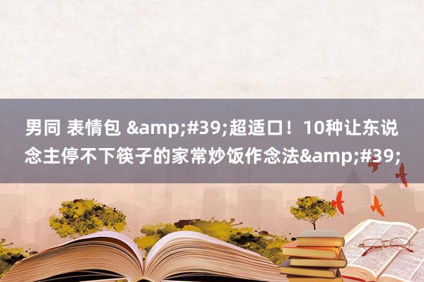 男同 表情包 &#39;超适口！10种让东说念主停不下筷子的家常炒饭作念法&#39;