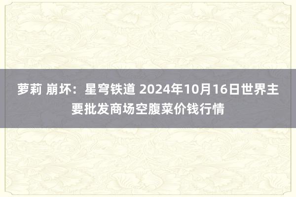 萝莉 崩坏：星穹铁道 2024年10月16日世界主要批发商场空腹菜价钱行情