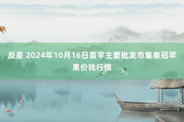 反差 2024年10月16日寰宇主要批发市集秦冠苹果价钱行情