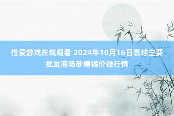 性爱游戏在线观看 2024年10月16日寰球主要批发商场砂糖橘价钱行情