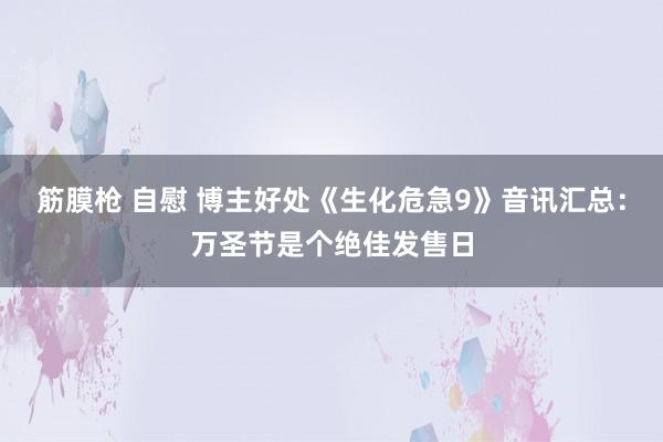 筋膜枪 自慰 博主好处《生化危急9》音讯汇总：万圣节是个绝佳发售日