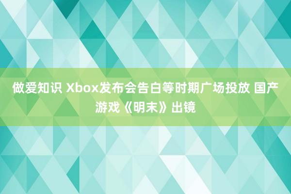 做爱知识 Xbox发布会告白等时期广场投放 国产游戏《明末》出镜