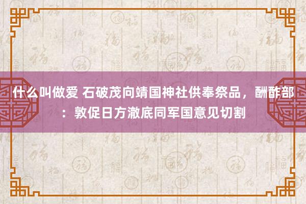 什么叫做爱 石破茂向靖国神社供奉祭品，酬酢部：敦促日方澈底同军国意见切割