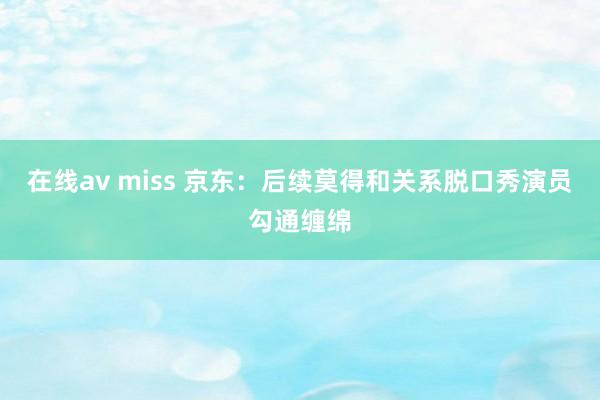 在线av miss 京东：后续莫得和关系脱口秀演员勾通缠绵