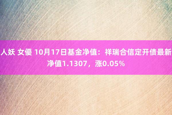 人妖 女優 10月17日基金净值：祥瑞合信定开债最新净值1.1307，涨0.05%