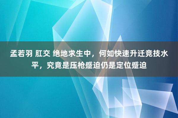 孟若羽 肛交 绝地求生中，何如快速升迁竞技水平，究竟是压枪蹙迫仍是定位蹙迫