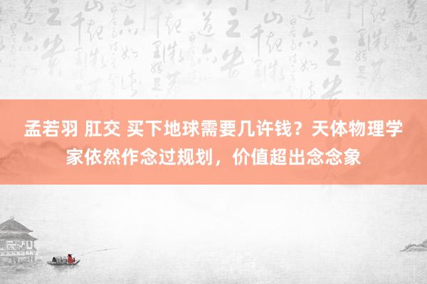 孟若羽 肛交 买下地球需要几许钱？天体物理学家依然作念过规划，价值超出念念象