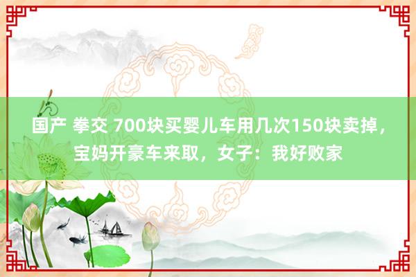 国产 拳交 700块买婴儿车用几次150块卖掉，宝妈开豪车来取，女子：我好败家