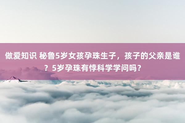 做爱知识 秘鲁5岁女孩孕珠生子，孩子的父亲是谁？5岁孕珠有悖科学学问吗？