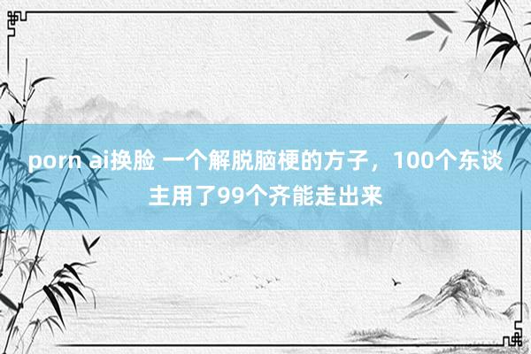 porn ai换脸 一个解脱脑梗的方子，100个东谈主用了99个齐能走出来