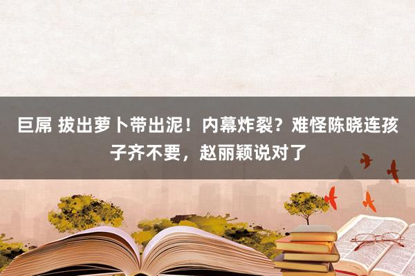 巨屌 拔出萝卜带出泥！内幕炸裂？难怪陈晓连孩子齐不要，赵丽颖说对了