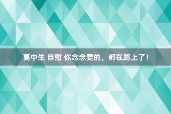 高中生 自慰 你念念要的，都在路上了！