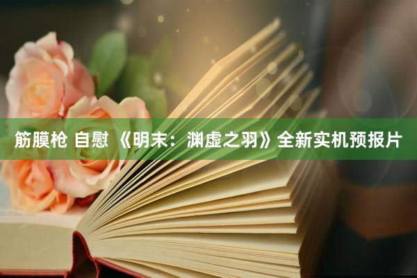 筋膜枪 自慰 《明末：渊虚之羽》全新实机预报片