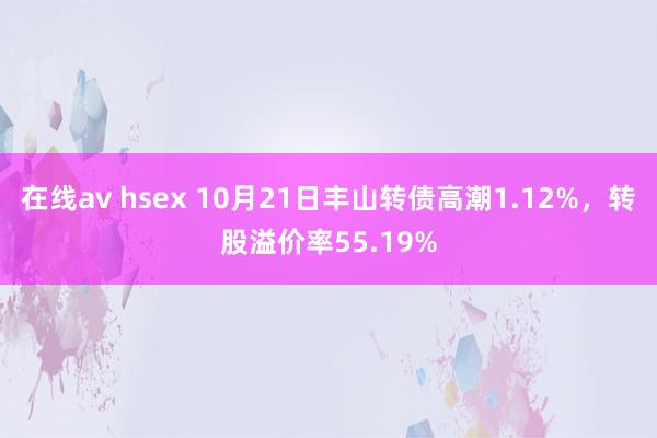 在线av hsex 10月21日丰山转债高潮1.12%，转股溢价率55.19%