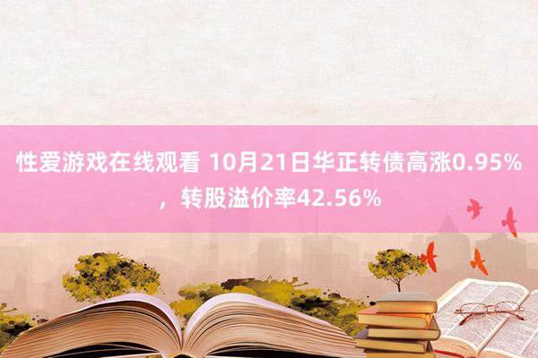 性爱游戏在线观看 10月21日华正转债高涨0.95%，转股溢价率42.56%