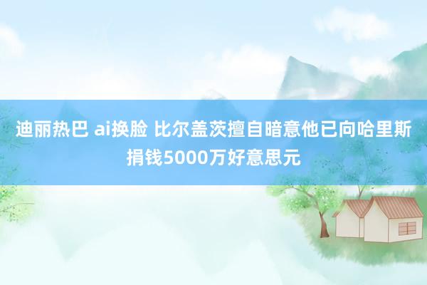 迪丽热巴 ai换脸 比尔盖茨擅自暗意他已向哈里斯捐钱5000万好意思元