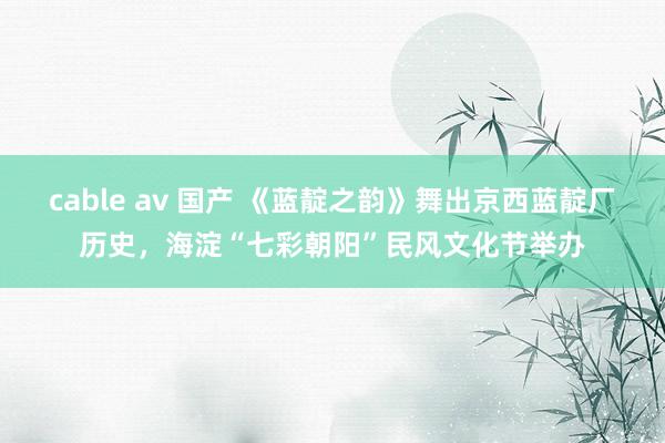 cable av 国产 《蓝靛之韵》舞出京西蓝靛厂历史，海淀“七彩朝阳”民风文化节举办