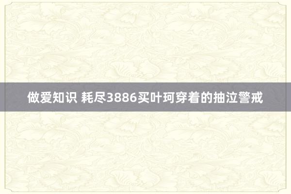 做爱知识 耗尽3886买叶珂穿着的抽泣警戒