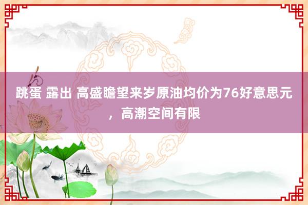 跳蛋 露出 高盛瞻望来岁原油均价为76好意思元，高潮空间有限