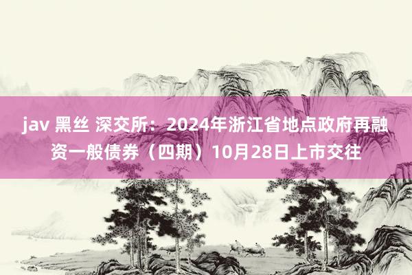 jav 黑丝 深交所：2024年浙江省地点政府再融资一般债券（四期）10月28日上市交往