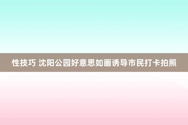 性技巧 沈阳公园好意思如画诱导市民打卡拍照