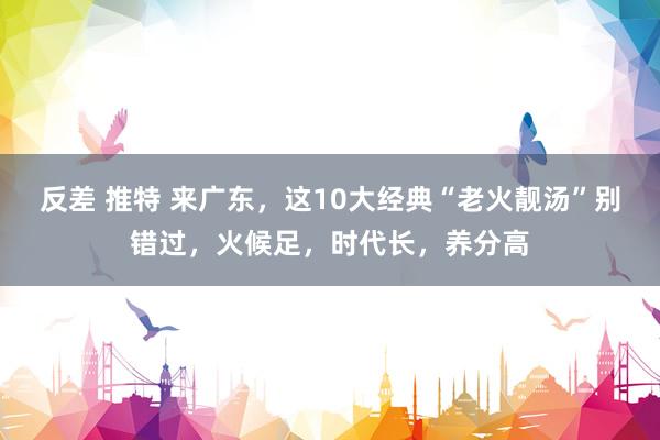 反差 推特 来广东，这10大经典“老火靓汤”别错过，火候足，时代长，养分高