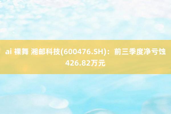 ai 裸舞 湘邮科技(600476.SH)：前三季度净亏蚀426.82万元