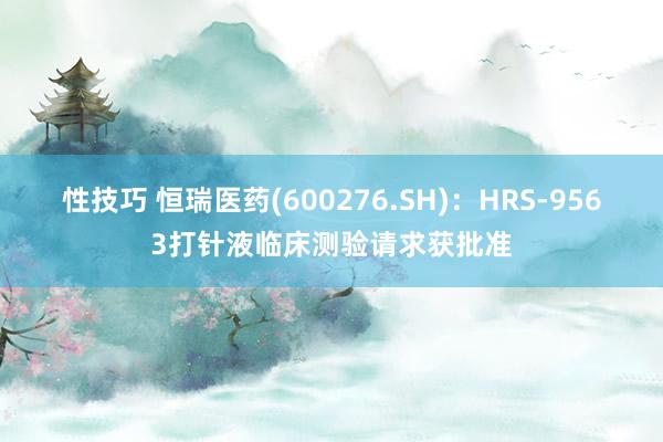 性技巧 恒瑞医药(600276.SH)：HRS-9563打针液临床测验请求获批准