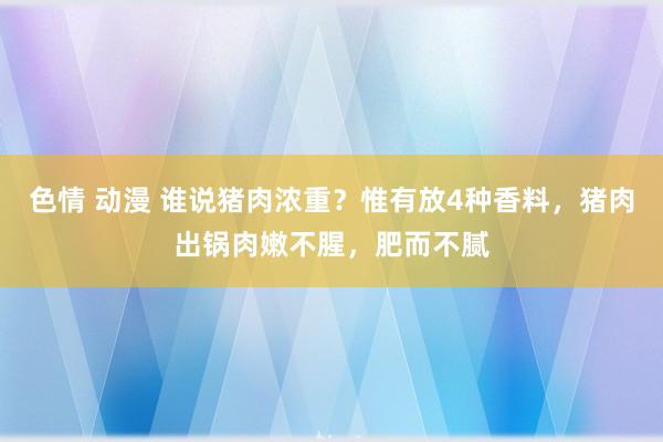 色情 动漫 谁说猪肉浓重？惟有放4种香料，猪肉出锅肉嫩不腥，肥而不腻