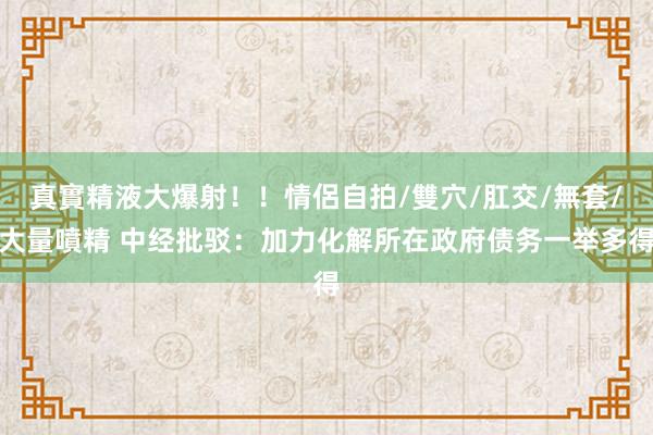 真實精液大爆射！！情侶自拍/雙穴/肛交/無套/大量噴精 中经批驳：加力化解所在政府债务一举多得