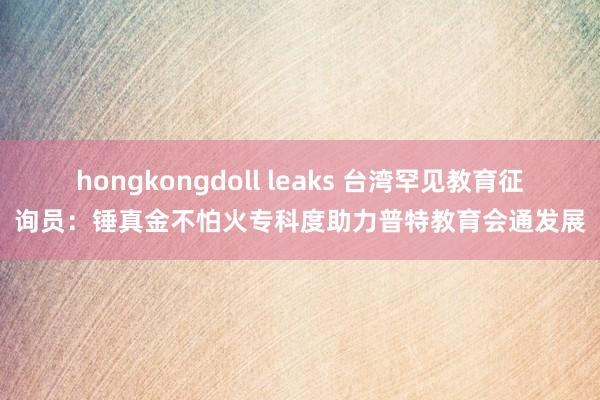 hongkongdoll leaks 台湾罕见教育征询员：锤真金不怕火专科度助力普特教育会通发展