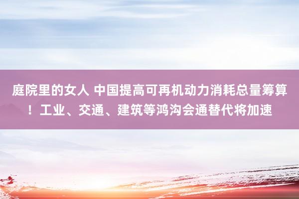 庭院里的女人 中国提高可再机动力消耗总量筹算！工业、交通、建筑等鸿沟会通替代将加速